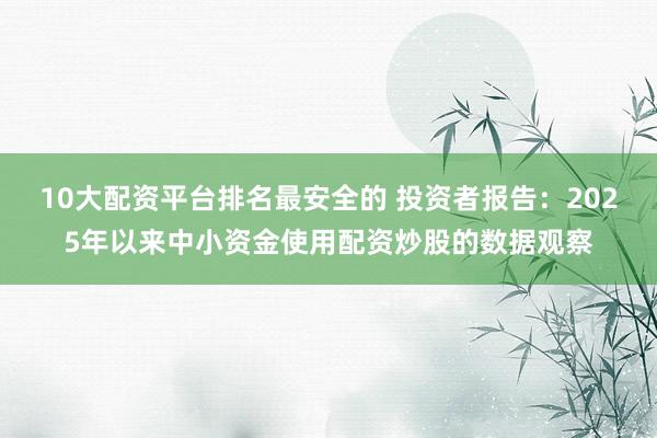 10大配资平台排名最安全的 投资者报告:2025年以来中小资金使用配资炒股的数据观察